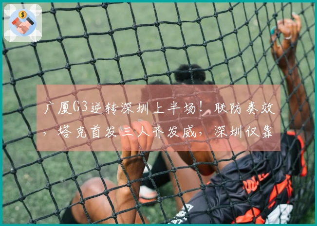 广厦G3逆转深圳上半场!联防奏效,塔克首发三人齐发威,深圳仅靠三名球员支撑