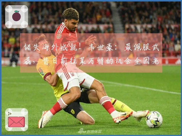 错失海外成就！韦世豪：最佩服武磊，昔日前往莱万特的机会全因老卡错失？
