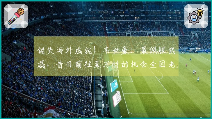 错失海外成就!韦世豪:最佩服武磊,昔日前往莱万特的机会全因老卡错失?
